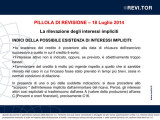 Questo documento è patrimonio esclusivo della Revi.tor S.r.l. Pertanto non può essere comunicato o divulgato ad altri senza autorizzazione scritta e su richiesta dovrà essere
prontamente restituito. Il tutto nel rispetto della dichiarazione di lealtà e riservatezza sottoscritta dal personale e dalle aziende fornitrici nei confronti della Revi.tor S.r.l.
INDICI DELLA POSSIBILE ESISTENZA DI INTERESSI IMPLICITI:
la scadenza del credito è posteriore alla data di chiusura dell’esercizio
successivo a quello in cui il credito è sorto;
l’interesse attivo non è indicato, oppure, se previsto, è obiettivamente troppo
basso;
l’ammontare del credito è molto più ingente rispetto a quello che si sarebbe
rilevato nel caso in cui l’incasso fosse stato previsto in tempi più brevi, ossia in
normali condizioni di dilazione.
In presenza di una o più delle suddette indicazioni, si deve procedere allo
"scorporo " dell’interesse implicito dall’ammontare del ricavo. Perciò, gli interessi
attivi così esplicitati si trasferiscono dall’area A (valore della produzione) all’area
C (Proventi e oneri finanziari), precisamente C16.
PILLOLA DI REVISIONE – 18 Luglio 2014
La rilevazione degli interessi impliciti
 
