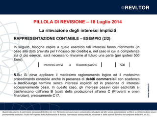 Questo documento è patrimonio esclusivo della Revi.tor S.r.l. Pertanto non può essere comunicato o divulgato ad altri senza autorizzazione scritta e su richiesta dovrà essere
prontamente restituito. Il tutto nel rispetto della dichiarazione di lealtà e riservatezza sottoscritta dal personale e dalle aziende fornitrici nei confronti della Revi.tor S.r.l.
RAPPRESENTAZIONE CONTABILE – ESEMPIO (2/2)
In seguito, bisogna capire a quale esercizio tali interessi fanno riferimento (in
base alla data prevista per l’incasso del credito) e, nel caso in cui la competenza
sia di più esercizi, sarà necessario rinviarne al futuro una parte (per ipotesi 500
Euro):
N.B.: Si deve applicare il medesimo ragionamento logico ed il medesimo
procedimento contabile anche in presenza di debiti commerciali con scadenza
a medio-lungo termine senza interessi espliciti od in presenza di interessi
eccessivamente bassi. In questo caso, gli interessi passivi così esplicitati si
trasferiscono dall’area B (costi della produzione) all’area C (Proventi e oneri
finanziari), precisamente C17.
Interessi attivi a Risconti passivi 500
PILLOLA DI REVISIONE – 18 Luglio 2014
La rilevazione degli interessi impliciti
 