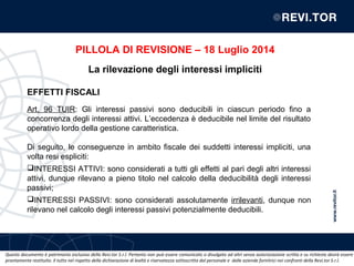 Questo documento è patrimonio esclusivo della Revi.tor S.r.l. Pertanto non può essere comunicato o divulgato ad altri senza autorizzazione scritta e su richiesta dovrà essere
prontamente restituito. Il tutto nel rispetto della dichiarazione di lealtà e riservatezza sottoscritta dal personale e dalle aziende fornitrici nei confronti della Revi.tor S.r.l.
EFFETTI FISCALI
Art. 96 TUIR: Gli interessi passivi sono deducibili in ciascun periodo fino a
concorrenza degli interessi attivi. L’eccedenza è deducibile nel limite del risultato
operativo lordo della gestione caratteristica.
Di seguito, le conseguenze in ambito fiscale dei suddetti interessi impliciti, una
volta resi espliciti:
INTERESSI ATTIVI: sono considerati a tutti gli effetti al pari degli altri interessi
attivi, dunque rilevano a pieno titolo nel calcolo della deducibilità degli interessi
passivi;
INTERESSI PASSIVI: sono considerati assolutamente irrilevanti, dunque non
rilevano nel calcolo degli interessi passivi potenzialmente deducibili.
PILLOLA DI REVISIONE – 18 Luglio 2014
La rilevazione degli interessi impliciti
 