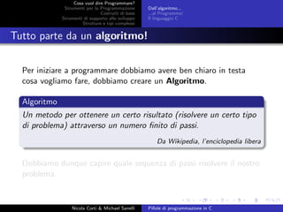 Cosa vuol dire Programmare?
Strumenti per la Programmazione
Costrutti di base
Strumenti di supporto allo sviluppo
Strutture e tipi complessi
Dall’algoritmo...
...al Programma!
Il linguaggio C
Tutto parte da un algoritmo!
Per iniziare a programmare dobbiamo avere ben chiaro in testa
cosa vogliamo fare, dobbiamo creare un Algoritmo.
Algoritmo
Un metodo per ottenere un certo risultato (risolvere un certo tipo
di problema) attraverso un numero ﬁnito di passi.
Da Wikipedia, l’enciclopedia libera
Dobbiamo dunque capire quale sequenza di passi risolvere il nostro
problema.
Nicola Corti & Michael Sanelli Pillole di programmazione in C
 