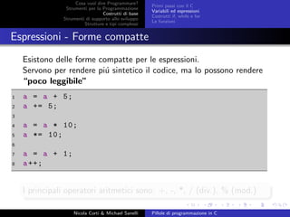 Cosa vuol dire Programmare?
Strumenti per la Programmazione
Costrutti di base
Strumenti di supporto allo sviluppo
Strutture e tipi complessi
Primi passi con il C
Variabili ed espressioni
Costrutti if, while e for
Le funzioni
Espressioni - Forme compatte
Esistono delle forme compatte per le espressioni.
Servono per rendere pi´u sintetico il codice, ma lo possono rendere
“poco leggibile”
1 a = a + 5;
2 a += 5;
3
4 a = a * 10;
5 a *= 10;
6
7 a = a + 1;
8 a++;
I principali operatori aritmetici sono: +, -, *, / (div.), % (mod.)
Nicola Corti & Michael Sanelli Pillole di programmazione in C
 
