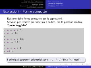 Cosa vuol dire Programmare?
Strumenti per la Programmazione
Costrutti di base
Strumenti di supporto allo sviluppo
Strutture e tipi complessi
Primi passi con il C
Variabili ed espressioni
Costrutti if, while e for
Le funzioni
Espressioni - Forme compatte
Esistono delle forme compatte per le espressioni.
Servono per rendere pi´u sintetico il codice, ma lo possono rendere
“poco leggibile”
1 a = a + 5;
2 a += 5;
3
4 a = a * 10;
5 a *= 10;
6
7 a = a + 1;
8 a++;
I principali operatori aritmetici sono: +, -, *, / (div.), % (mod.)
Nicola Corti & Michael Sanelli Pillole di programmazione in C
 