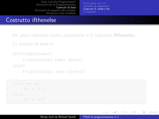 Cosa vuol dire Programmare?
Strumenti per la Programmazione
Costrutti di base
Strumenti di supporto allo sviluppo
Strutture e tipi complessi
Primi passi con il C
Variabili ed espressioni
Costrutti if, while e for
Le funzioni
Costrutto ifthenelse
Un altro costrutto molto importante `e il costrutto ifthenelse.
La sintassi di base `e:
if(<condizione>)
{<istruzioni ramo then>}
[else
{<istruzioni ramo else>}]
1 if(a == b)
2 {a = 0;}
3 else
4 {b = 0;}
Nicola Corti & Michael Sanelli Pillole di programmazione in C
 