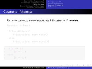 Cosa vuol dire Programmare?
Strumenti per la Programmazione
Costrutti di base
Strumenti di supporto allo sviluppo
Strutture e tipi complessi
Primi passi con il C
Variabili ed espressioni
Costrutti if, while e for
Le funzioni
Costrutto ifthenelse
Un altro costrutto molto importante `e il costrutto ifthenelse.
La sintassi di base `e:
if(<condizione>)
{<istruzioni ramo then>}
[else
{<istruzioni ramo else>}]
1 if(a == b)
2 {a = 0;}
3 else
4 {b = 0;}
Nicola Corti & Michael Sanelli Pillole di programmazione in C
 