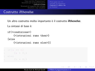 Cosa vuol dire Programmare?
Strumenti per la Programmazione
Costrutti di base
Strumenti di supporto allo sviluppo
Strutture e tipi complessi
Primi passi con il C
Variabili ed espressioni
Costrutti if, while e for
Le funzioni
Costrutto ifthenelse
Un altro costrutto molto importante `e il costrutto ifthenelse.
La sintassi di base `e:
if(<condizione>)
{<istruzioni ramo then>}
[else
{<istruzioni ramo else>}]
1 if(a == b)
2 {a = 0;}
3 else
4 {b = 0;}
Nicola Corti & Michael Sanelli Pillole di programmazione in C
 