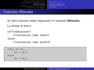 Cosa vuol dire Programmare?
Strumenti per la Programmazione
Costrutti di base
Strumenti di supporto allo sviluppo
Strutture e tipi complessi
Primi passi con il C
Variabili ed espressioni
Costrutti if, while e for
Le funzioni
Costrutto ifthenelse
Un altro costrutto molto importante `e il costrutto ifthenelse.
La sintassi di base `e:
if(<condizione>)
{<istruzioni ramo then>}
[else
{<istruzioni ramo else>}]
1 if(a == b)
2 {a = 0;}
3 else
4 {b = 0;}
Nicola Corti & Michael Sanelli Pillole di programmazione in C
 
