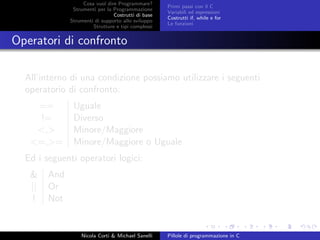 Cosa vuol dire Programmare?
Strumenti per la Programmazione
Costrutti di base
Strumenti di supporto allo sviluppo
Strutture e tipi complessi
Primi passi con il C
Variabili ed espressioni
Costrutti if, while e for
Le funzioni
Operatori di confronto
All’interno di una condizione possiamo utilizzare i seguenti
operatorio di confronto:
== Uguale
!= Diverso
<,> Minore/Maggiore
<=,>= Minore/Maggiore o Uguale
Ed i seguenti operatori logici:
& And
|| Or
! Not
Nicola Corti & Michael Sanelli Pillole di programmazione in C
 