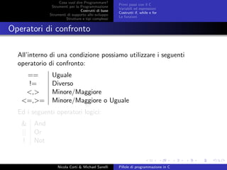 Cosa vuol dire Programmare?
Strumenti per la Programmazione
Costrutti di base
Strumenti di supporto allo sviluppo
Strutture e tipi complessi
Primi passi con il C
Variabili ed espressioni
Costrutti if, while e for
Le funzioni
Operatori di confronto
All’interno di una condizione possiamo utilizzare i seguenti
operatorio di confronto:
== Uguale
!= Diverso
<,> Minore/Maggiore
<=,>= Minore/Maggiore o Uguale
Ed i seguenti operatori logici:
& And
|| Or
! Not
Nicola Corti & Michael Sanelli Pillole di programmazione in C
 