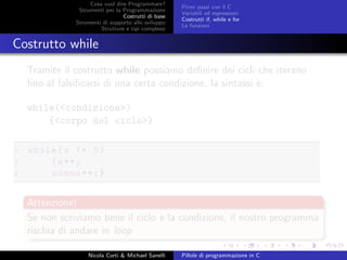 Cosa vuol dire Programmare?
Strumenti per la Programmazione
Costrutti di base
Strumenti di supporto allo sviluppo
Strutture e tipi complessi
Primi passi con il C
Variabili ed espressioni
Costrutti if, while e for
Le funzioni
Costrutto while
Tramite il costrutto while possiamo deﬁnire dei cicli che iterano
ﬁno al falsiﬁcarsi di una certa condizione, la sintassi `e:
while(<condizione>)
{<corpo del ciclo>}
1 while(a != b)
2 {a++;
3 somma ++;}
Attenzione!
Se non scriviamo bene il ciclo e la condizione, il nostro programma
rischia di andare in loop
Nicola Corti & Michael Sanelli Pillole di programmazione in C
 