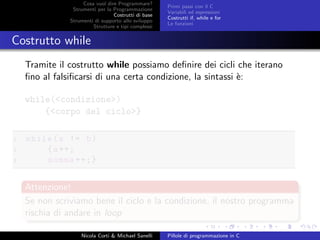 Cosa vuol dire Programmare?
Strumenti per la Programmazione
Costrutti di base
Strumenti di supporto allo sviluppo
Strutture e tipi complessi
Primi passi con il C
Variabili ed espressioni
Costrutti if, while e for
Le funzioni
Costrutto while
Tramite il costrutto while possiamo deﬁnire dei cicli che iterano
ﬁno al falsiﬁcarsi di una certa condizione, la sintassi `e:
while(<condizione>)
{<corpo del ciclo>}
1 while(a != b)
2 {a++;
3 somma ++;}
Attenzione!
Se non scriviamo bene il ciclo e la condizione, il nostro programma
rischia di andare in loop
Nicola Corti & Michael Sanelli Pillole di programmazione in C
 