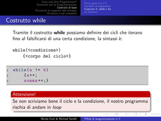 Cosa vuol dire Programmare?
Strumenti per la Programmazione
Costrutti di base
Strumenti di supporto allo sviluppo
Strutture e tipi complessi
Primi passi con il C
Variabili ed espressioni
Costrutti if, while e for
Le funzioni
Costrutto while
Tramite il costrutto while possiamo deﬁnire dei cicli che iterano
ﬁno al falsiﬁcarsi di una certa condizione, la sintassi `e:
while(<condizione>)
{<corpo del ciclo>}
1 while(a != b)
2 {a++;
3 somma ++;}
Attenzione!
Se non scriviamo bene il ciclo e la condizione, il nostro programma
rischia di andare in loop
Nicola Corti & Michael Sanelli Pillole di programmazione in C
 