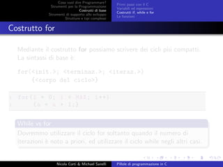 Cosa vuol dire Programmare?
Strumenti per la Programmazione
Costrutti di base
Strumenti di supporto allo sviluppo
Strutture e tipi complessi
Primi passi con il C
Variabili ed espressioni
Costrutti if, while e for
Le funzioni
Costrutto for
Mediante il costrutto for possiamo scrivere dei cicli pi´u compatti.
La sintassi di base `e:
for(<init.>; <terminaz.>; <iteraz.>)
{<corpo del ciclo>}
1 for(i = 0; i < MAX; i++)
2 {a = a + 1;}
While vs for
Dovremmo utilizzare il ciclo for soltanto quando il numero di
iterazioni `e noto a priori, ed utilizzare il ciclo while negli altri casi.
Nicola Corti & Michael Sanelli Pillole di programmazione in C
 