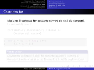 Cosa vuol dire Programmare?
Strumenti per la Programmazione
Costrutti di base
Strumenti di supporto allo sviluppo
Strutture e tipi complessi
Primi passi con il C
Variabili ed espressioni
Costrutti if, while e for
Le funzioni
Costrutto for
Mediante il costrutto for possiamo scrivere dei cicli pi´u compatti.
La sintassi di base `e:
for(<init.>; <terminaz.>; <iteraz.>)
{<corpo del ciclo>}
1 for(i = 0; i < MAX; i++)
2 {a = a + 1;}
While vs for
Dovremmo utilizzare il ciclo for soltanto quando il numero di
iterazioni `e noto a priori, ed utilizzare il ciclo while negli altri casi.
Nicola Corti & Michael Sanelli Pillole di programmazione in C
 