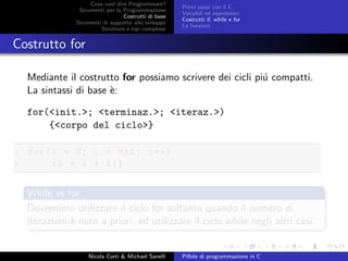 Cosa vuol dire Programmare?
Strumenti per la Programmazione
Costrutti di base
Strumenti di supporto allo sviluppo
Strutture e tipi complessi
Primi passi con il C
Variabili ed espressioni
Costrutti if, while e for
Le funzioni
Costrutto for
Mediante il costrutto for possiamo scrivere dei cicli pi´u compatti.
La sintassi di base `e:
for(<init.>; <terminaz.>; <iteraz.>)
{<corpo del ciclo>}
1 for(i = 0; i < MAX; i++)
2 {a = a + 1;}
While vs for
Dovremmo utilizzare il ciclo for soltanto quando il numero di
iterazioni `e noto a priori, ed utilizzare il ciclo while negli altri casi.
Nicola Corti & Michael Sanelli Pillole di programmazione in C
 