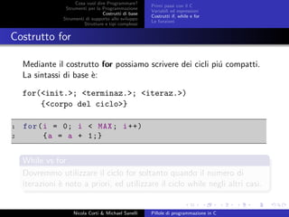 Cosa vuol dire Programmare?
Strumenti per la Programmazione
Costrutti di base
Strumenti di supporto allo sviluppo
Strutture e tipi complessi
Primi passi con il C
Variabili ed espressioni
Costrutti if, while e for
Le funzioni
Costrutto for
Mediante il costrutto for possiamo scrivere dei cicli pi´u compatti.
La sintassi di base `e:
for(<init.>; <terminaz.>; <iteraz.>)
{<corpo del ciclo>}
1 for(i = 0; i < MAX; i++)
2 {a = a + 1;}
While vs for
Dovremmo utilizzare il ciclo for soltanto quando il numero di
iterazioni `e noto a priori, ed utilizzare il ciclo while negli altri casi.
Nicola Corti & Michael Sanelli Pillole di programmazione in C
 