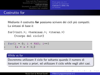 Cosa vuol dire Programmare?
Strumenti per la Programmazione
Costrutti di base
Strumenti di supporto allo sviluppo
Strutture e tipi complessi
Primi passi con il C
Variabili ed espressioni
Costrutti if, while e for
Le funzioni
Costrutto for
Mediante il costrutto for possiamo scrivere dei cicli pi´u compatti.
La sintassi di base `e:
for(<init.>; <terminaz.>; <iteraz.>)
{<corpo del ciclo>}
1 for(i = 0; i < MAX; i++)
2 {a = a + 1;}
While vs for
Dovremmo utilizzare il ciclo for soltanto quando il numero di
iterazioni `e noto a priori, ed utilizzare il ciclo while negli altri casi.
Nicola Corti & Michael Sanelli Pillole di programmazione in C
 
