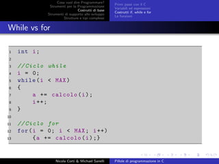 Cosa vuol dire Programmare?
Strumenti per la Programmazione
Costrutti di base
Strumenti di supporto allo sviluppo
Strutture e tipi complessi
Primi passi con il C
Variabili ed espressioni
Costrutti if, while e for
Le funzioni
While vs for
1 int i;
2
3 // Ciclo while
4 i = 0;
5 while(i < MAX)
6 {
7 a += calcolo(i);
8 i++;
9 }
10
11 // Ciclo for
12 for(i = 0; i < MAX; i++)
13 {a += calcolo(i);}
Nicola Corti & Michael Sanelli Pillole di programmazione in C
 