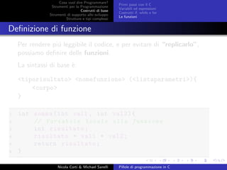 Cosa vuol dire Programmare?
Strumenti per la Programmazione
Costrutti di base
Strumenti di supporto allo sviluppo
Strutture e tipi complessi
Primi passi con il C
Variabili ed espressioni
Costrutti if, while e for
Le funzioni
Deﬁnizione di funzione
Per rendere pi´u leggibile il codice, e per evitare di “replicarlo”,
possiamo deﬁnire delle funzioni.
La sintassi di base `e:
<tiporisultato> <nomefunzione> (<listaparametri>){
<corpo>
}
1 int somma(int val1 , int val2){
2 // Variabile locale alla funzione
3 int risultato;
4 risultato = val1 + val2;
5 return risultato;
6 }
Nicola Corti & Michael Sanelli Pillole di programmazione in C
 