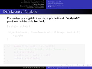 Cosa vuol dire Programmare?
Strumenti per la Programmazione
Costrutti di base
Strumenti di supporto allo sviluppo
Strutture e tipi complessi
Primi passi con il C
Variabili ed espressioni
Costrutti if, while e for
Le funzioni
Deﬁnizione di funzione
Per rendere pi´u leggibile il codice, e per evitare di “replicarlo”,
possiamo deﬁnire delle funzioni.
La sintassi di base `e:
<tiporisultato> <nomefunzione> (<listaparametri>){
<corpo>
}
1 int somma(int val1 , int val2){
2 // Variabile locale alla funzione
3 int risultato;
4 risultato = val1 + val2;
5 return risultato;
6 }
Nicola Corti & Michael Sanelli Pillole di programmazione in C
 