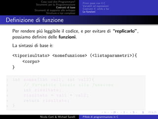 Cosa vuol dire Programmare?
Strumenti per la Programmazione
Costrutti di base
Strumenti di supporto allo sviluppo
Strutture e tipi complessi
Primi passi con il C
Variabili ed espressioni
Costrutti if, while e for
Le funzioni
Deﬁnizione di funzione
Per rendere pi´u leggibile il codice, e per evitare di “replicarlo”,
possiamo deﬁnire delle funzioni.
La sintassi di base `e:
<tiporisultato> <nomefunzione> (<listaparametri>){
<corpo>
}
1 int somma(int val1 , int val2){
2 // Variabile locale alla funzione
3 int risultato;
4 risultato = val1 + val2;
5 return risultato;
6 }
Nicola Corti & Michael Sanelli Pillole di programmazione in C
 