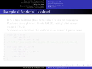 Cosa vuol dire Programmare?
Strumenti per la Programmazione
Costrutti di base
Strumenti di supporto allo sviluppo
Strutture e tipi complessi
Primi passi con il C
Variabili ed espressioni
Costrutti if, while e for
Le funzioni
Esempio di funzione: i booleani
In C il tipo booleano (true, false) non `e nativo del linguaggio.
Possiamo usare gli interi: 0 vale FALSE, tutti gli altri numeri
valgono TRUE;
Scriviamo una funzione che veriﬁchi se un numero `e pari o meno.
1 while(i < MAX)
2 {if( pari(i) )
3 cont = cont + 1;}
4 // MAX e’ una macro che indica il numero a cui fermarsi
5
6 int pari(int valore){
7 int ris = 0;
8 if(( valore % 2) == 0)
9 ris = 1;
10 return ris
11 }
Nicola Corti & Michael Sanelli Pillole di programmazione in C
 