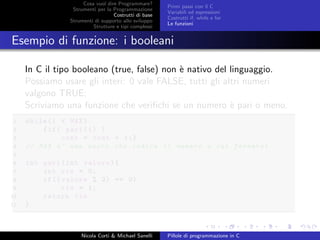Cosa vuol dire Programmare?
Strumenti per la Programmazione
Costrutti di base
Strumenti di supporto allo sviluppo
Strutture e tipi complessi
Primi passi con il C
Variabili ed espressioni
Costrutti if, while e for
Le funzioni
Esempio di funzione: i booleani
In C il tipo booleano (true, false) non `e nativo del linguaggio.
Possiamo usare gli interi: 0 vale FALSE, tutti gli altri numeri
valgono TRUE;
Scriviamo una funzione che veriﬁchi se un numero `e pari o meno.
1 while(i < MAX)
2 {if( pari(i) )
3 cont = cont + 1;}
4 // MAX e’ una macro che indica il numero a cui fermarsi
5
6 int pari(int valore){
7 int ris = 0;
8 if(( valore % 2) == 0)
9 ris = 1;
10 return ris
11 }
Nicola Corti & Michael Sanelli Pillole di programmazione in C
 