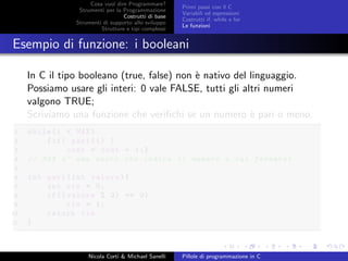 Cosa vuol dire Programmare?
Strumenti per la Programmazione
Costrutti di base
Strumenti di supporto allo sviluppo
Strutture e tipi complessi
Primi passi con il C
Variabili ed espressioni
Costrutti if, while e for
Le funzioni
Esempio di funzione: i booleani
In C il tipo booleano (true, false) non `e nativo del linguaggio.
Possiamo usare gli interi: 0 vale FALSE, tutti gli altri numeri
valgono TRUE;
Scriviamo una funzione che veriﬁchi se un numero `e pari o meno.
1 while(i < MAX)
2 {if( pari(i) )
3 cont = cont + 1;}
4 // MAX e’ una macro che indica il numero a cui fermarsi
5
6 int pari(int valore){
7 int ris = 0;
8 if(( valore % 2) == 0)
9 ris = 1;
10 return ris
11 }
Nicola Corti & Michael Sanelli Pillole di programmazione in C
 