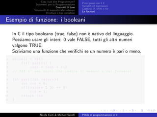 Cosa vuol dire Programmare?
Strumenti per la Programmazione
Costrutti di base
Strumenti di supporto allo sviluppo
Strutture e tipi complessi
Primi passi con il C
Variabili ed espressioni
Costrutti if, while e for
Le funzioni
Esempio di funzione: i booleani
In C il tipo booleano (true, false) non `e nativo del linguaggio.
Possiamo usare gli interi: 0 vale FALSE, tutti gli altri numeri
valgono TRUE;
Scriviamo una funzione che veriﬁchi se un numero `e pari o meno.
1 while(i < MAX)
2 {if( pari(i) )
3 cont = cont + 1;}
4 // MAX e’ una macro che indica il numero a cui fermarsi
5
6 int pari(int valore){
7 int ris = 0;
8 if(( valore % 2) == 0)
9 ris = 1;
10 return ris
11 }
Nicola Corti & Michael Sanelli Pillole di programmazione in C
 