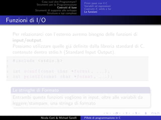 Cosa vuol dire Programmare?
Strumenti per la Programmazione
Costrutti di base
Strumenti di supporto allo sviluppo
Strutture e tipi complessi
Primi passi con il C
Variabili ed espressioni
Costrutti if, while e for
Le funzioni
Funzioni di I/O
Per relazionarci con l’esterno avremo bisogno delle funzioni di
input/output.
Possiamo utilizzare quelle gi´a deﬁnite dalla libreria standard di C,
contenute dentro stdio.h (Standard Input Output).
1 #include <stdio.h>
2
3 int scanf(const char *format , ...);
4 int printf(const char *format , ...);
Le stringhe di Formato
Entrambi queste funzioni vogliono in input, oltre alle variabili da
leggere/stampare, una stringa di formato
Nicola Corti & Michael Sanelli Pillole di programmazione in C
 