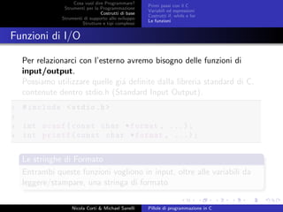 Cosa vuol dire Programmare?
Strumenti per la Programmazione
Costrutti di base
Strumenti di supporto allo sviluppo
Strutture e tipi complessi
Primi passi con il C
Variabili ed espressioni
Costrutti if, while e for
Le funzioni
Funzioni di I/O
Per relazionarci con l’esterno avremo bisogno delle funzioni di
input/output.
Possiamo utilizzare quelle gi´a deﬁnite dalla libreria standard di C,
contenute dentro stdio.h (Standard Input Output).
1 #include <stdio.h>
2
3 int scanf(const char *format , ...);
4 int printf(const char *format , ...);
Le stringhe di Formato
Entrambi queste funzioni vogliono in input, oltre alle variabili da
leggere/stampare, una stringa di formato
Nicola Corti & Michael Sanelli Pillole di programmazione in C
 
