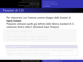 Cosa vuol dire Programmare?
Strumenti per la Programmazione
Costrutti di base
Strumenti di supporto allo sviluppo
Strutture e tipi complessi
Primi passi con il C
Variabili ed espressioni
Costrutti if, while e for
Le funzioni
Funzioni di I/O
Per relazionarci con l’esterno avremo bisogno delle funzioni di
input/output.
Possiamo utilizzare quelle gi´a deﬁnite dalla libreria standard di C,
contenute dentro stdio.h (Standard Input Output).
1 #include <stdio.h>
2
3 int scanf(const char *format , ...);
4 int printf(const char *format , ...);
Le stringhe di Formato
Entrambi queste funzioni vogliono in input, oltre alle variabili da
leggere/stampare, una stringa di formato
Nicola Corti & Michael Sanelli Pillole di programmazione in C
 