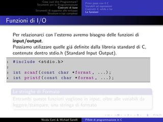 Cosa vuol dire Programmare?
Strumenti per la Programmazione
Costrutti di base
Strumenti di supporto allo sviluppo
Strutture e tipi complessi
Primi passi con il C
Variabili ed espressioni
Costrutti if, while e for
Le funzioni
Funzioni di I/O
Per relazionarci con l’esterno avremo bisogno delle funzioni di
input/output.
Possiamo utilizzare quelle gi´a deﬁnite dalla libreria standard di C,
contenute dentro stdio.h (Standard Input Output).
1 #include <stdio.h>
2
3 int scanf(const char *format , ...);
4 int printf(const char *format , ...);
Le stringhe di Formato
Entrambi queste funzioni vogliono in input, oltre alle variabili da
leggere/stampare, una stringa di formato
Nicola Corti & Michael Sanelli Pillole di programmazione in C
 