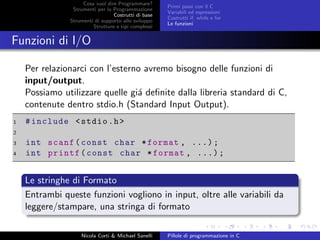 Cosa vuol dire Programmare?
Strumenti per la Programmazione
Costrutti di base
Strumenti di supporto allo sviluppo
Strutture e tipi complessi
Primi passi con il C
Variabili ed espressioni
Costrutti if, while e for
Le funzioni
Funzioni di I/O
Per relazionarci con l’esterno avremo bisogno delle funzioni di
input/output.
Possiamo utilizzare quelle gi´a deﬁnite dalla libreria standard di C,
contenute dentro stdio.h (Standard Input Output).
1 #include <stdio.h>
2
3 int scanf(const char *format , ...);
4 int printf(const char *format , ...);
Le stringhe di Formato
Entrambi queste funzioni vogliono in input, oltre alle variabili da
leggere/stampare, una stringa di formato
Nicola Corti & Michael Sanelli Pillole di programmazione in C
 