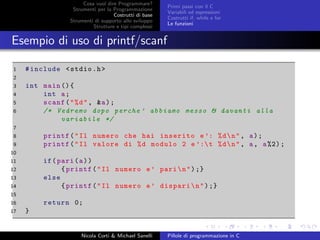 Cosa vuol dire Programmare?
Strumenti per la Programmazione
Costrutti di base
Strumenti di supporto allo sviluppo
Strutture e tipi complessi
Primi passi con il C
Variabili ed espressioni
Costrutti if, while e for
Le funzioni
Esempio di uso di printf/scanf
1 #include <stdio.h>
2
3 int main (){
4 int a;
5 scanf("%d", &a);
6 /* Vedremo dopo perche ’ abbiamo messo & davanti alla
variabile */
7
8 printf("Il numero che hai inserito e ’: %dn", a);
9 printf("Il valore di %d modulo 2 e ’:t %dn", a, a%2);
10
11 if(pari(a))
12 {printf("Il numero e’ parin");}
13 else
14 {printf("Il numero e’ disparin");}
15
16 return 0;
17 }
Nicola Corti & Michael Sanelli Pillole di programmazione in C
 