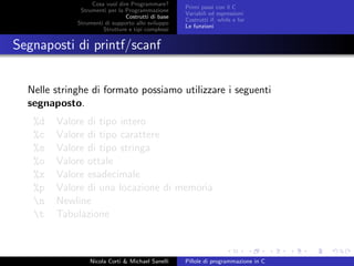 Cosa vuol dire Programmare?
Strumenti per la Programmazione
Costrutti di base
Strumenti di supporto allo sviluppo
Strutture e tipi complessi
Primi passi con il C
Variabili ed espressioni
Costrutti if, while e for
Le funzioni
Segnaposti di printf/scanf
Nelle stringhe di formato possiamo utilizzare i seguenti
segnaposto.
%d Valore di tipo intero
%c Valore di tipo carattere
%s Valore di tipo stringa
%o Valore ottale
%x Valore esadecimale
%p Valore di una locazione di memoria
n Newline
t Tabulazione
Nicola Corti & Michael Sanelli Pillole di programmazione in C
 