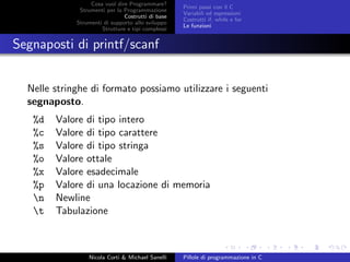 Cosa vuol dire Programmare?
Strumenti per la Programmazione
Costrutti di base
Strumenti di supporto allo sviluppo
Strutture e tipi complessi
Primi passi con il C
Variabili ed espressioni
Costrutti if, while e for
Le funzioni
Segnaposti di printf/scanf
Nelle stringhe di formato possiamo utilizzare i seguenti
segnaposto.
%d Valore di tipo intero
%c Valore di tipo carattere
%s Valore di tipo stringa
%o Valore ottale
%x Valore esadecimale
%p Valore di una locazione di memoria
n Newline
t Tabulazione
Nicola Corti & Michael Sanelli Pillole di programmazione in C
 