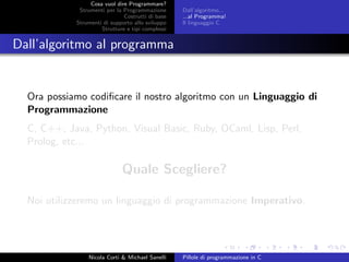Cosa vuol dire Programmare?
Strumenti per la Programmazione
Costrutti di base
Strumenti di supporto allo sviluppo
Strutture e tipi complessi
Dall’algoritmo...
...al Programma!
Il linguaggio C
Dall’algoritmo al programma
Ora possiamo codiﬁcare il nostro algoritmo con un Linguaggio di
Programmazione
C, C++, Java, Python, Visual Basic, Ruby, OCaml, Lisp, Perl,
Prolog, etc...
Quale Scegliere?
Noi utilizzeremo un linguaggio di programmazione Imperativo.
Nicola Corti & Michael Sanelli Pillole di programmazione in C
 