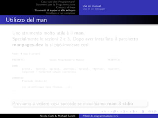 Cosa vuol dire Programmare?
Strumenti per la Programmazione
Costrutti di base
Strumenti di supporto allo sviluppo
Strutture e tipi complessi
Uso dei manuali
Uso di un debugger
Utilizzo del man
Uno strumento molto utile `e il man.
Specialmente le sezioni 2 e 3. Dopo aver installato il pacchetto
manpages-dev lo si pu´o invocare cos´ı:
bash:~$ man 3 printf
PRINTF(3) Linux Programmer’s Manual PRINTF(3)
NAME
printf, fprintf, sprintf, snprintf, vprintf, vfprintf, vsprintf,
vsnprintf - formatted output conversion
SYNOPSIS
#include <stdio.h>
int printf(const char *format, ...);
...
Proviamo a vedere cosa succede se invochiamo man 3 stdio
Nicola Corti & Michael Sanelli Pillole di programmazione in C
 