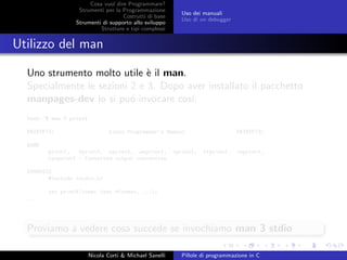 Cosa vuol dire Programmare?
Strumenti per la Programmazione
Costrutti di base
Strumenti di supporto allo sviluppo
Strutture e tipi complessi
Uso dei manuali
Uso di un debugger
Utilizzo del man
Uno strumento molto utile `e il man.
Specialmente le sezioni 2 e 3. Dopo aver installato il pacchetto
manpages-dev lo si pu´o invocare cos´ı:
bash:~$ man 3 printf
PRINTF(3) Linux Programmer’s Manual PRINTF(3)
NAME
printf, fprintf, sprintf, snprintf, vprintf, vfprintf, vsprintf,
vsnprintf - formatted output conversion
SYNOPSIS
#include <stdio.h>
int printf(const char *format, ...);
...
Proviamo a vedere cosa succede se invochiamo man 3 stdio
Nicola Corti & Michael Sanelli Pillole di programmazione in C
 