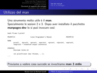 Cosa vuol dire Programmare?
Strumenti per la Programmazione
Costrutti di base
Strumenti di supporto allo sviluppo
Strutture e tipi complessi
Uso dei manuali
Uso di un debugger
Utilizzo del man
Uno strumento molto utile `e il man.
Specialmente le sezioni 2 e 3. Dopo aver installato il pacchetto
manpages-dev lo si pu´o invocare cos´ı:
bash:~$ man 3 printf
PRINTF(3) Linux Programmer’s Manual PRINTF(3)
NAME
printf, fprintf, sprintf, snprintf, vprintf, vfprintf, vsprintf,
vsnprintf - formatted output conversion
SYNOPSIS
#include <stdio.h>
int printf(const char *format, ...);
...
Proviamo a vedere cosa succede se invochiamo man 3 stdio
Nicola Corti & Michael Sanelli Pillole di programmazione in C
 