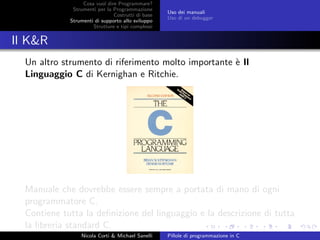 Cosa vuol dire Programmare?
Strumenti per la Programmazione
Costrutti di base
Strumenti di supporto allo sviluppo
Strutture e tipi complessi
Uso dei manuali
Uso di un debugger
Il K&R
Un altro strumento di riferimento molto importante `e Il
Linguaggio C di Kernighan e Ritchie.
Manuale che dovrebbe essere sempre a portata di mano di ogni
programmatore C.
Contiene tutta la deﬁnizione del linguaggio e la descrizione di tutta
la libreria standard C.
Nicola Corti & Michael Sanelli Pillole di programmazione in C
 