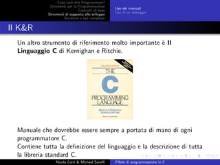 Cosa vuol dire Programmare?
Strumenti per la Programmazione
Costrutti di base
Strumenti di supporto allo sviluppo
Strutture e tipi complessi
Uso dei manuali
Uso di un debugger
Il K&R
Un altro strumento di riferimento molto importante `e Il
Linguaggio C di Kernighan e Ritchie.
Manuale che dovrebbe essere sempre a portata di mano di ogni
programmatore C.
Contiene tutta la deﬁnizione del linguaggio e la descrizione di tutta
la libreria standard C.
Nicola Corti & Michael Sanelli Pillole di programmazione in C
 