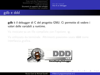 Cosa vuol dire Programmare?
Strumenti per la Programmazione
Costrutti di base
Strumenti di supporto allo sviluppo
Strutture e tipi complessi
Uso dei manuali
Uso di un debugger
gdb e ddd
gdb `e il debugger di C del progetto GNU. Ci permette di vedere i
valori delle variabili a runtime.
Va invocato su un ﬁle compilato con l’opzione -g.
Va utilizzato da terminale. Altrimenti possiamo usare ddd come
interfaccia graﬁca.
Nicola Corti & Michael Sanelli Pillole di programmazione in C
 