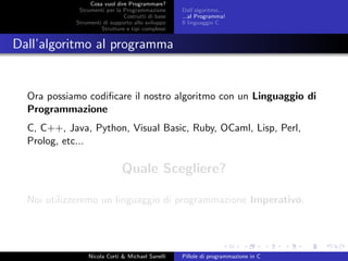 Cosa vuol dire Programmare?
Strumenti per la Programmazione
Costrutti di base
Strumenti di supporto allo sviluppo
Strutture e tipi complessi
Dall’algoritmo...
...al Programma!
Il linguaggio C
Dall’algoritmo al programma
Ora possiamo codiﬁcare il nostro algoritmo con un Linguaggio di
Programmazione
C, C++, Java, Python, Visual Basic, Ruby, OCaml, Lisp, Perl,
Prolog, etc...
Quale Scegliere?
Noi utilizzeremo un linguaggio di programmazione Imperativo.
Nicola Corti & Michael Sanelli Pillole di programmazione in C
 