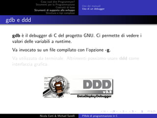 Cosa vuol dire Programmare?
Strumenti per la Programmazione
Costrutti di base
Strumenti di supporto allo sviluppo
Strutture e tipi complessi
Uso dei manuali
Uso di un debugger
gdb e ddd
gdb `e il debugger di C del progetto GNU. Ci permette di vedere i
valori delle variabili a runtime.
Va invocato su un ﬁle compilato con l’opzione -g.
Va utilizzato da terminale. Altrimenti possiamo usare ddd come
interfaccia graﬁca.
Nicola Corti & Michael Sanelli Pillole di programmazione in C
 