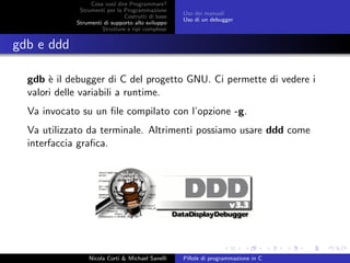 Cosa vuol dire Programmare?
Strumenti per la Programmazione
Costrutti di base
Strumenti di supporto allo sviluppo
Strutture e tipi complessi
Uso dei manuali
Uso di un debugger
gdb e ddd
gdb `e il debugger di C del progetto GNU. Ci permette di vedere i
valori delle variabili a runtime.
Va invocato su un ﬁle compilato con l’opzione -g.
Va utilizzato da terminale. Altrimenti possiamo usare ddd come
interfaccia graﬁca.
Nicola Corti & Michael Sanelli Pillole di programmazione in C
 