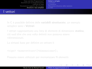 Cosa vuol dire Programmare?
Strumenti per la Programmazione
Costrutti di base
Strumenti di supporto allo sviluppo
Strutture e tipi complessi
Vettori e stringhe
I puntatori
Le strutture
Allocazione dinamica della memoria
Le liste
I vettori
In C `e possibile deﬁnire delle variabili strutturate, un esempio
semplice sono i Vettori
I vettori rappresentano una lista di elementi di dimensione statica,
ci´o vuol dire che una volta deﬁniti non possono essere
ridimensionati.
La sintassi base per deﬁnire un vettore `e:
<tipo> <nomevettore>[<dimensione>];
Possono essere utilizzati per memorizzare N elementi:
Nicola Corti & Michael Sanelli Pillole di programmazione in C
 