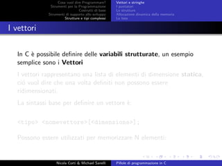Cosa vuol dire Programmare?
Strumenti per la Programmazione
Costrutti di base
Strumenti di supporto allo sviluppo
Strutture e tipi complessi
Vettori e stringhe
I puntatori
Le strutture
Allocazione dinamica della memoria
Le liste
I vettori
In C `e possibile deﬁnire delle variabili strutturate, un esempio
semplice sono i Vettori
I vettori rappresentano una lista di elementi di dimensione statica,
ci´o vuol dire che una volta deﬁniti non possono essere
ridimensionati.
La sintassi base per deﬁnire un vettore `e:
<tipo> <nomevettore>[<dimensione>];
Possono essere utilizzati per memorizzare N elementi:
Nicola Corti & Michael Sanelli Pillole di programmazione in C
 