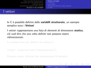 Cosa vuol dire Programmare?
Strumenti per la Programmazione
Costrutti di base
Strumenti di supporto allo sviluppo
Strutture e tipi complessi
Vettori e stringhe
I puntatori
Le strutture
Allocazione dinamica della memoria
Le liste
I vettori
In C `e possibile deﬁnire delle variabili strutturate, un esempio
semplice sono i Vettori
I vettori rappresentano una lista di elementi di dimensione statica,
ci´o vuol dire che una volta deﬁniti non possono essere
ridimensionati.
La sintassi base per deﬁnire un vettore `e:
<tipo> <nomevettore>[<dimensione>];
Possono essere utilizzati per memorizzare N elementi:
Nicola Corti & Michael Sanelli Pillole di programmazione in C
 
