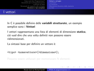 Cosa vuol dire Programmare?
Strumenti per la Programmazione
Costrutti di base
Strumenti di supporto allo sviluppo
Strutture e tipi complessi
Vettori e stringhe
I puntatori
Le strutture
Allocazione dinamica della memoria
Le liste
I vettori
In C `e possibile deﬁnire delle variabili strutturate, un esempio
semplice sono i Vettori
I vettori rappresentano una lista di elementi di dimensione statica,
ci´o vuol dire che una volta deﬁniti non possono essere
ridimensionati.
La sintassi base per deﬁnire un vettore `e:
<tipo> <nomevettore>[<dimensione>];
Possono essere utilizzati per memorizzare N elementi:
Nicola Corti & Michael Sanelli Pillole di programmazione in C
 